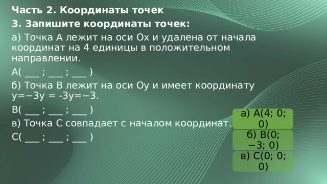 Часть 2. Координаты точек 3. Запишите координаты точек: а) Точка A лежит на оси Ox и удалена от начала координат на 4 единицы в положительном направлении. A( ___ ; ___ ; ___ ) б) Точка B лежит на оси Oy и имеет координату y=−3y = -3y=−3. B( ___ ; ___ ; ___ ) в) Точка C совпадает с началом координат. C( ___ ; ___ ; ___ ) а) A(4; 0; 0) б) B(0; −3; 0) в) C(0; 0; 0) 