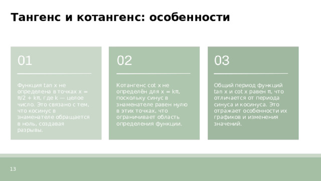 Тангенс и котангенс: особенности  Функция tan x не определена в точках x = π/2 + kπ, где k — целое число. Это связано с тем, что косинус в знаменателе обращается в ноль, создавая разрывы. Котангенс cot x не определён для x = kπ, поскольку синус в знаменателе равен нулю в этих точках, что ограничивает область определения функции. Общий период функций tan x и cot x равен π, что отличается от периода синуса и косинуса. Это отражает особенности их графиков и изменения значений. 13  