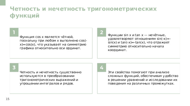 Четность и нечетность тригонометрических функций  Функция cos x является чётной, поскольку при любом x выполнено cos(-x)=cos(x), что указывает на симметрию графика относительно оси ординат. Функции sin x и tan x — нечётные, удовлетворяют отношениям sin(-x)=-sin(x) и tan(-x)=-tan(x), что отражает симметрию относительно начала координат. Четность и нечетность существенно используются в преобразовании тригонометрических выражений и упрощении интегралов и рядов. Эти свойства помогают при анализе сложных функций, обеспечивая удобство в решении уравнений и исследовании их поведения на различных промежутках. 15  
