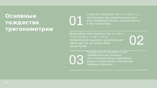 Основные тождества тригонометрии  Главное тождество: sin² x + cos² x = 1, являющееся фундаментальным для всех преобразований и доказательств в тригонометрии. Выводимые соотношения: tan x = sin x / cos x и cot x = cos x / sin x, позволяющие выразить одни функции через другие для упрощения вычислений. Тождества используются для преобразования сложных тригонометрических выражений, решения уравнений и построения графиков функций. 16  
