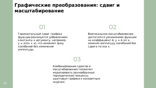 Графические преобразования: сдвиг и масштабирование  Горизонтальный сдвиг графика функции реализуется добавлением константы к аргументу, например, y = sin(x + a), что изменяет фазу колебаний без изменения амплитуды. Вертикальное масштабирование достигается умножением функции на коэффициент A: y = A sin x, изменяя амплитуду колебаний без сдвига по оси x. Комбинирование сдвигов и масштабирования позволяет моделировать разнообразные периодические процессы, адаптируя графики к конкретным задачам. 18  