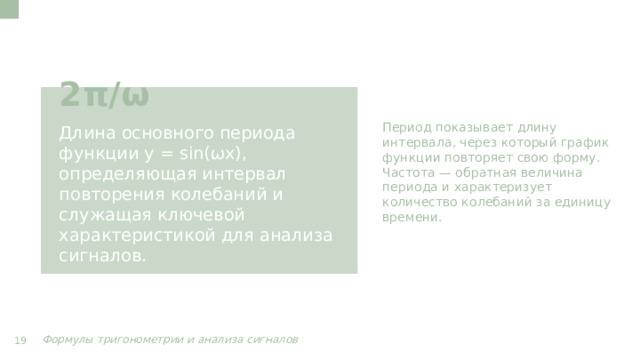 Период показывает длину интервала, через который график функции повторяет свою форму. Частота — обратная величина периода и характеризует количество колебаний за единицу времени. 2π/ω Длина основного периода функции y = sin(ωx), определяющая интервал повторения колебаний и служащая ключевой характеристикой для анализа сигналов. Формулы тригонометрии и анализа сигналов  19  