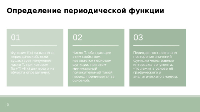 Определение периодической функции  Функция f(x) называется периодической, если существует ненулевое число T, при котором f(x+T)=f(x) для всех x из области определения. Число T, обладающее этим свойством, называется периодом функции, при этом минимальный положительный такой период принимается за основной. Периодичность означает повторение значений функции через равные интервалы аргумента, что лежит в основе её графического и аналитического анализа. 3  