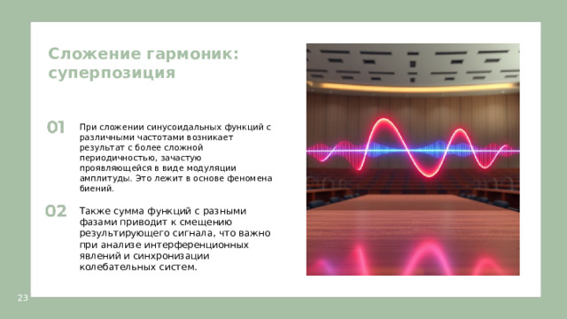Сложение гармоник: суперпозиция  При сложении синусоидальных функций с различными частотами возникает результат с более сложной периодичностью, зачастую проявляющейся в виде модуляции амплитуды. Это лежит в основе феномена биений. Также сумма функций с разными фазами приводит к смещению результирующего сигнала, что важно при анализе интерференционных явлений и синхронизации колебательных систем. 23  