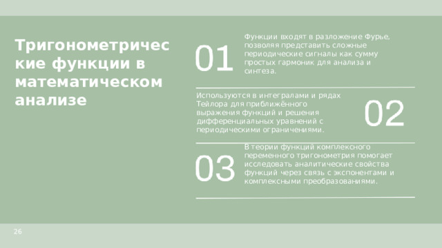 Тригонометрические функции в математическом анализе  Функции входят в разложение Фурье, позволяя представить сложные периодические сигналы как сумму простых гармоник для анализа и синтеза. Используются в интегралами и рядах Тейлора для приближённого выражения функций и решения дифференциальных уравнений с периодическими ограничениями. В теории функций комплексного переменного тригонометрия помогает исследовать аналитические свойства функций через связь с экспонентами и комплексными преобразованиями. 26  