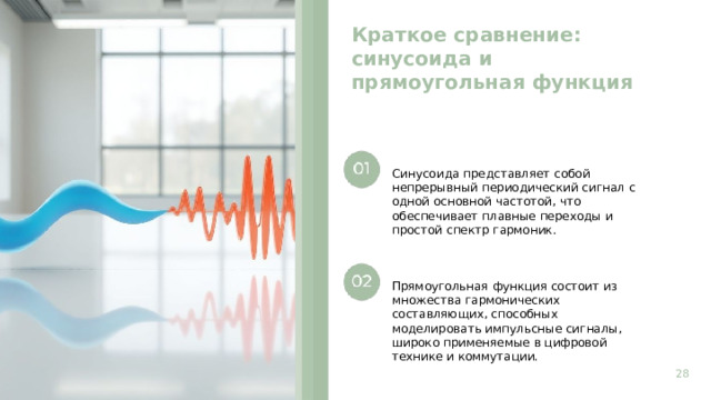 Краткое сравнение: синусоида и прямоугольная функция  Синусоида представляет собой непрерывный периодический сигнал с одной основной частотой, что обеспечивает плавные переходы и простой спектр гармоник. Прямоугольная функция состоит из множества гармонических составляющих, способных моделировать импульсные сигналы, широко применяемые в цифровой технике и коммутации. 28  