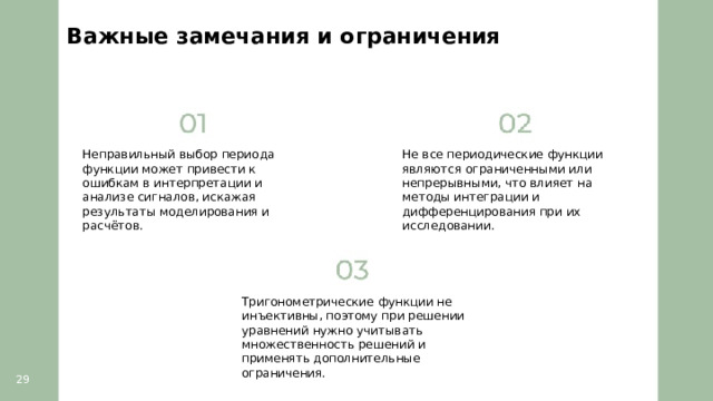 Важные замечания и ограничения  Неправильный выбор периода функции может привести к ошибкам в интерпретации и анализе сигналов, искажая результаты моделирования и расчётов. Не все периодические функции являются ограниченными или непрерывными, что влияет на методы интеграции и дифференцирования при их исследовании. Тригонометрические функции не инъективны, поэтому при решении уравнений нужно учитывать множественность решений и применять дополнительные ограничения. 29  