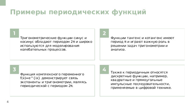 Примеры периодических функций  Тригонометрические функции синус и косинус обладают периодом 2π и широко используются для моделирования колебательных процессов. Функции тангенс и котангенс имеют период π и играют важную роль в решении задач тригонометрии и анализа. Функция комплексного переменного f(x)=e^{ix} демонстрирует связь экспоненты и тригонометрии, являясь периодической с периодом 2π. Также к периодичным относятся дискретные функции, например, квадратные и прямоугольные импульсные последовательности, применяемые в цифровой технике. 4  