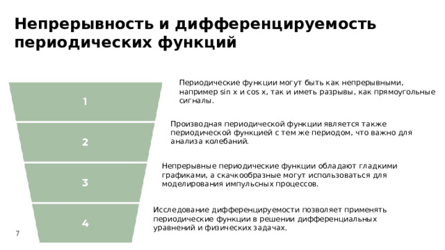Непрерывность и дифференцируемость периодических функций  Периодические функции могут быть как непрерывными, например sin x и cos x, так и иметь разрывы, как прямоугольные сигналы. Производная периодической функции является также периодической функцией с тем же периодом, что важно для анализа колебаний. Непрерывные периодические функции обладают гладкими графиками, а скачкообразные могут использоваться для моделирования импульсных процессов. Исследование дифференцируемости позволяет применять периодические функции в решении дифференциальных уравнений и физических задачах. 7  