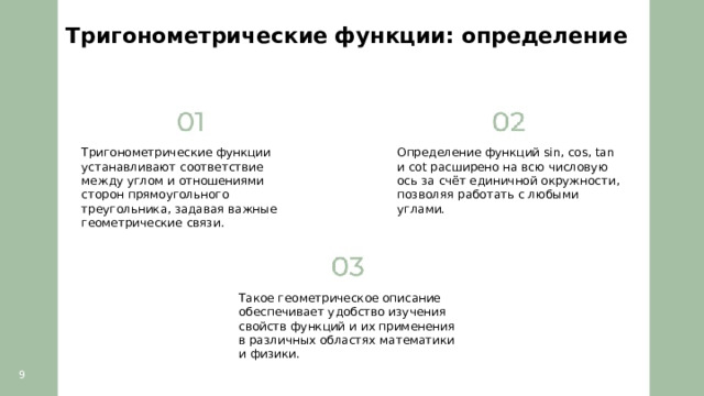 Тригонометрические функции: определение  Тригонометрические функции устанавливают соответствие между углом и отношениями сторон прямоугольного треугольника, задавая важные геометрические связи. Определение функций sin, cos, tan и cot расширено на всю числовую ось за счёт единичной окружности, позволяя работать с любыми углами. Такое геометрическое описание обеспечивает удобство изучения свойств функций и их применения в различных областях математики и физики. 9  