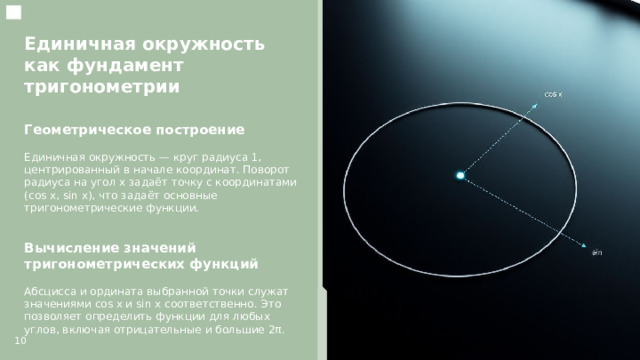 Единичная окружность как фундамент тригонометрии  Геометрическое построение  Единичная окружность — круг радиуса 1, центрированный в начале координат. Поворот радиуса на угол x задаёт точку с координатами (cos x, sin x), что задаёт основные тригонометрические функции. Вычисление значений тригонометрических функций  Абсцисса и ордината выбранной точки служат значениями cos x и sin x соответственно. Это позволяет определить функции для любых углов, включая отрицательные и большие 2π. 10  
