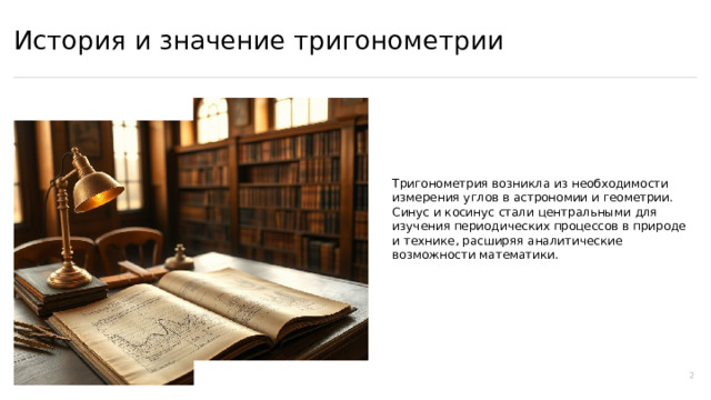 История и значение тригонометрии Тригонометрия возникла из необходимости измерения углов в астрономии и геометрии. Синус и косинус стали центральными для изучения периодических процессов в природе и технике, расширяя аналитические возможности математики. 2  