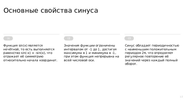 Основные свойства синуса Функция sin(x) является нечётной, то есть выполняется равенство sin(-x) = -sin(x), что отражает её симметрию относительно начала координат. Значения функции ограничены интервалом от -1 до 1, достигая максимума в 1 и минимума в -1, при этом функция непрерывна на всей числовой оси. Синус обладает периодичностью с наименьшим положительным периодом 2π, что определяет регулярное повторение её значений через каждый полный оборот. 12  
