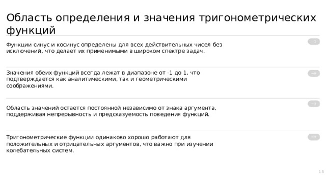 Область определения и значения тригонометрических функций Функции синус и косинус определены для всех действительных чисел без исключений, что делает их применимыми в широком спектре задач. Значения обеих функций всегда лежат в диапазоне от -1 до 1, что подтверждается как аналитическими, так и геометрическими соображениями. Область значений остается постоянной независимо от знака аргумента, поддерживая непрерывность и предсказуемость поведения функций. Тригонометрические функции одинаково хорошо работают для положительных и отрицательных аргументов, что важно при изучении колебательных систем. 18  