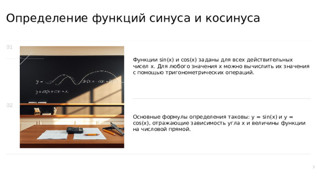 Определение функций синуса и косинуса Функции sin(x) и cos(x) заданы для всех действительных чисел x. Для любого значения x можно вычислить их значения с помощью тригонометрических операций. Основные формулы определения таковы: y = sin(x) и y = cos(x), отражающие зависимость угла x и величины функции на числовой прямой. 3  