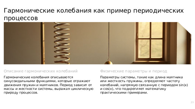 Гармонические колебания как пример периодических процессов Описание гармонических колебаний Физические параметры и период Гармонические колебания описываются синусоидальными функциями, которые отражают движения пружин и маятников. Период зависит от массы и жесткости системы, выражая циклическую природу процессов. Параметры системы, такие как длина маятника или жесткость пружины, определяют частоту колебаний, напрямую связанную с периодом sin(x) и cos(x), что подкрепляет математику практическими примерами. 23  