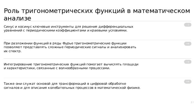 Роль тригонометрических функций в математическом анализе Синус и косинус ключевые инструменты для решения дифференциальных уравнений с периодическими коэффициентами и краевыми условиями. При разложении функций в ряды Фурье тригонометрические функции позволяют представлять сложные периодические сигналы и анализировать их спектр. Интегрирование тригонометрических функций помогает вычислять площади и характеристики, связанные с волнообразными процессами. Также они служат основой для трансформаций в цифровой обработке сигналов и для описания колебательных процессов в математической физике. 27  
