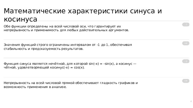 Математические характеристики синуса и косинуса Обе функции определены на всей числовой оси, что гарантирует их непрерывность и применимость для любых действительных аргументов. Значения функций строго ограничены интервалом от -1 до 1, обеспечивая стабильность и предсказуемость результатов. Функция синуса является нечётной, для которой sin(-x) = -sin(x), а косинус — чётной, удовлетворяющей косинус(-x) = cos(x). Непрерывность на всей числовой прямой обеспечивает гладкость графиков и возможность применения в анализе. 4  