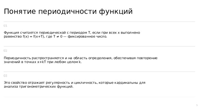 Понятие периодичности функций Функция считается периодической с периодом T, если при всех x выполнено равенство f(x) = f(x+T), где T ≠ 0 — фиксированное число. Периодичность распространяется и на область определения, обеспечивая повторение значений в точках x+kT при любом целом k. Это свойство отражает регулярность и цикличность, которые кардинальны для анализа тригонометрических функций. 5  