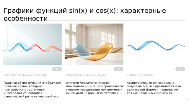 Графики функций sin(x) и cos(x): характерные особенности Сдвиг графиков Максимумы и минимумы Функции чередуются между значениями +1 и -1, что проявляется в четком чередовании максимумов и минимумов на равных интервалах. Косинус смещён относительно синуса на π/2, что проявляется в их одинаковой форме и периоде, но разных начальных значениях. Волнообразный характер Графики обеих функций отображают плавные волны, которые повторяются с постоянным интервалом 2π, создавая равномерный ритм на числовой оси. 9  