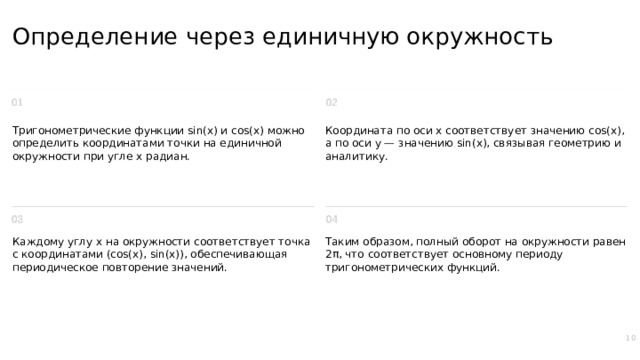 Определение через единичную окружность Тригонометрические функции sin(x) и cos(x) можно определить координатами точки на единичной окружности при угле x радиан. Координата по оси x соответствует значению cos(x), а по оси y — значению sin(x), связывая геометрию и аналитику. Каждому углу x на окружности соответствует точка с координатами (cos(x), sin(x)), обеспечивающая периодическое повторение значений. Таким образом, полный оборот на окружности равен 2π, что соответствует основному периоду тригонометрических функций. 10  