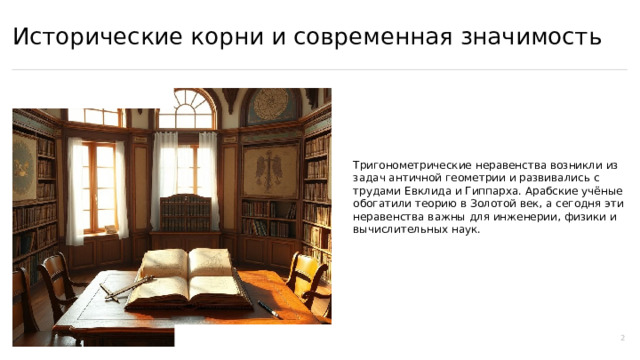 Исторические корни и современная значимость Тригонометрические неравенства возникли из задач античной геометрии и развивались с трудами Евклида и Гиппарха. Арабские учёные обогатили теорию в Золотой век, а сегодня эти неравенства важны для инженерии, физики и вычислительных наук. 2  