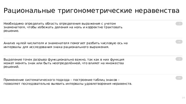 Рациональные тригонометрические неравенства Необходимо определить область определения выражения с учетом знаменателя, чтобы избежать деления на ноль и корректно трактовать решение. Анализ нулей числителя и знаменателя помогает разбить числовую ось на интервалы для исследования знака рационального выражения. Выделение точек разрыва функционально важно, так как в них функция может менять знак или быть неопределённой, что влияет на множества решений. Применение систематического подхода – построение таблиц знаков – позволяет последовательно выявить интервалы удовлетворения неравенств. 16  