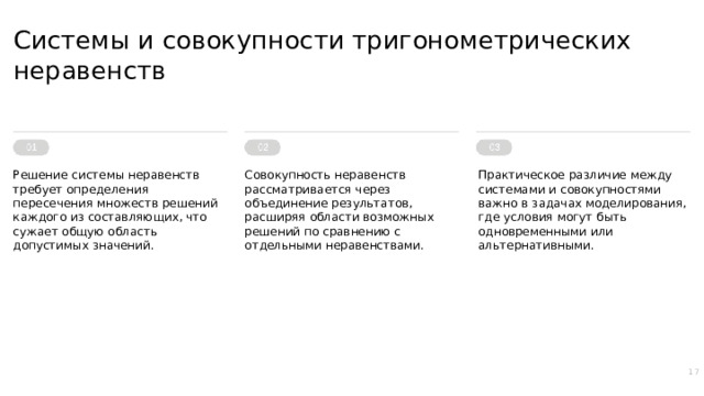Системы и совокупности тригонометрических неравенств Решение системы неравенств требует определения пересечения множеств решений каждого из составляющих, что сужает общую область допустимых значений. Совокупность неравенств рассматривается через объединение результатов, расширяя области возможных решений по сравнению с отдельными неравенствами. Практическое различие между системами и совокупностями важно в задачах моделирования, где условия могут быть одновременными или альтернативными. 17  