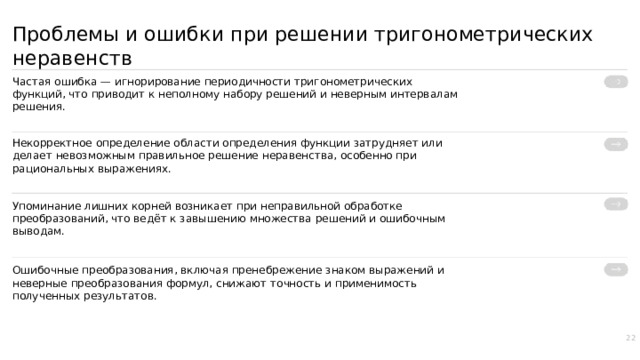 Проблемы и ошибки при решении тригонометрических неравенств Частая ошибка — игнорирование периодичности тригонометрических функций, что приводит к неполному набору решений и неверным интервалам решения. Некорректное определение области определения функции затрудняет или делает невозможным правильное решение неравенства, особенно при рациональных выражениях. Упоминание лишних корней возникает при неправильной обработке преобразований, что ведёт к завышению множества решений и ошибочным выводам. Ошибочные преобразования, включая пренебрежение знаком выражений и неверные преобразования формул, снижают точность и применимость полученных результатов. 22  