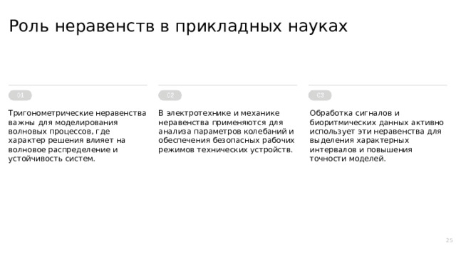 Роль неравенств в прикладных науках Тригонометрические неравенства важны для моделирования волновых процессов, где характер решения влияет на волновое распределение и устойчивость систем. В электротехнике и механике неравенства применяются для анализа параметров колебаний и обеспечения безопасных рабочих режимов технических устройств. Обработка сигналов и биоритмических данных активно использует эти неравенства для выделения характерных интервалов и повышения точности моделей. 25  