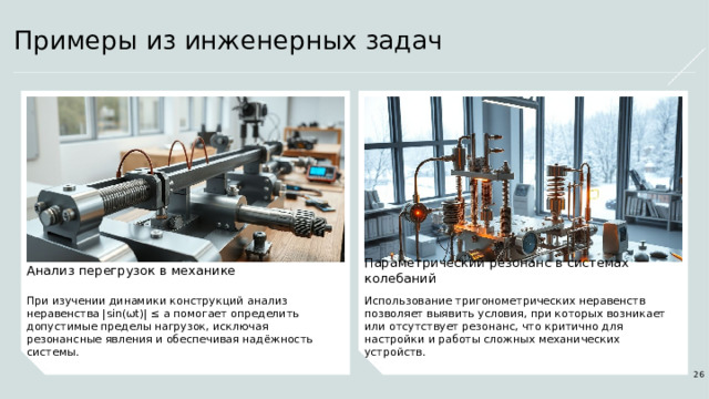 Примеры из инженерных задач Параметрический резонанс в системах колебаний Анализ перегрузок в механике При изучении динамики конструкций анализ неравенства |sin(ωt)| ≤ a помогает определить допустимые пределы нагрузок, исключая резонансные явления и обеспечивая надёжность системы. Использование тригонометрических неравенств позволяет выявить условия, при которых возникает или отсутствует резонанс, что критично для настройки и работы сложных механических устройств. 26  
