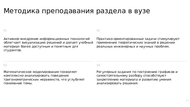 Методика преподавания раздела в вузе Активное внедрение информационных технологий облегчает визуализацию решений и делает учебный материал более доступным и понятным для студентов. Практико-ориентированные задачи стимулируют применение теоретических знаний в решении реальных инженерных и научных проблем. Математическое моделирование позволяет комплексно анализировать поведение тригонометрических неравенств, что углубляет понимание темы. Регулярные задания по построению графиков и самостоятельному разбору способствуют закреплению материала и развитию умения анализировать решения. 27  