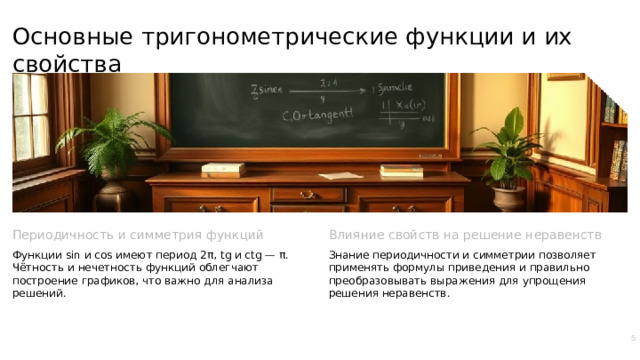 Основные тригонометрические функции и их свойства Периодичность и симметрия функций Влияние свойств на решение неравенств Функции sin и cos имеют период 2π, tg и ctg — π. Чётность и нечетность функций облегчают построение графиков, что важно для анализа решений. Знание периодичности и симметрии позволяет применять формулы приведения и правильно преобразовывать выражения для упрощения решения неравенств. 5  
