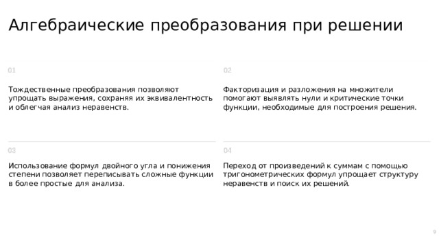 Алгебраические преобразования при решении Тождественные преобразования позволяют упрощать выражения, сохраняя их эквивалентность и облегчая анализ неравенств. Факторизация и разложения на множители помогают выявлять нули и критические точки функции, необходимые для построения решения. Использование формул двойного угла и понижения степени позволяет переписывать сложные функции в более простые для анализа. Переход от произведений к суммам с помощью тригонометрических формул упрощает структуру неравенств и поиск их решений. 9  