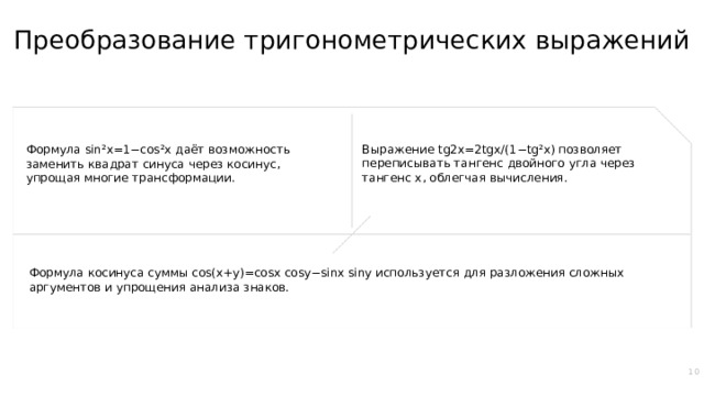 Преобразование тригонометрических выражений Выражение tg2x=2tgx/(1−tg²x) позволяет переписывать тангенс двойного угла через тангенс x, облегчая вычисления. Формула sin²x=1−cos²x даёт возможность заменить квадрат синуса через косинус, упрощая многие трансформации. Формула косинуса суммы cos(x+y)=cosx cosy−sinx siny используется для разложения сложных аргументов и упрощения анализа знаков. 10  