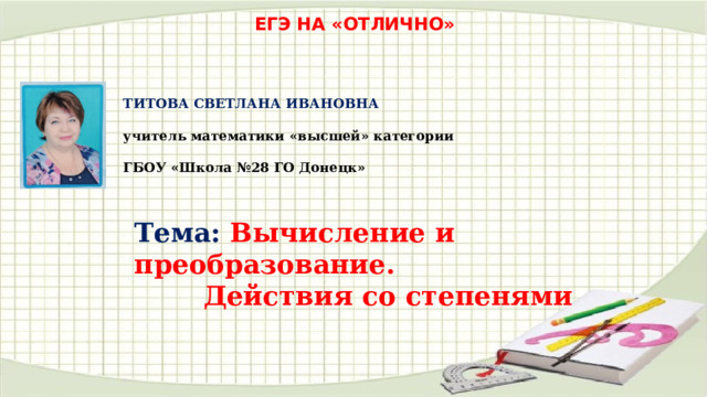 ЕГЭ НА «ОТЛИЧНО» ТИТОВА СВЕТЛАНА ИВАНОВНА  учитель математики «высшей» категории  ГБОУ «Школа №28 ГО Донецк» Тема: Вычисление и преобразование. Действия со степенями 