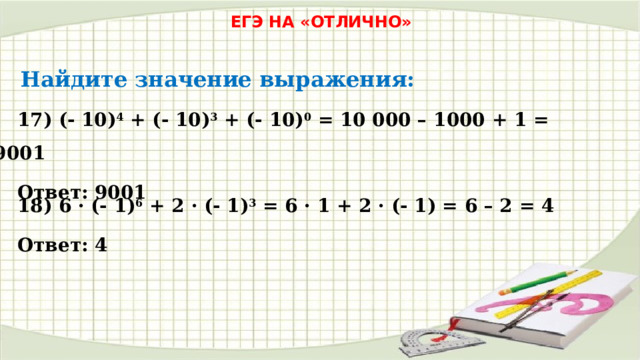 ЕГЭ НА «ОТЛИЧНО» Найдите значение выражения: 17) (- 10) 4 + (- 10) 3 + (- 10) 0 = 10 000 – 1000 + 1 = 9001 Ответ: 9001 18) 6 · (- 1) 6 + 2 · (- 1) 3 = 6 · 1 + 2 · (- 1) = 6 – 2 = 4 Ответ: 4 