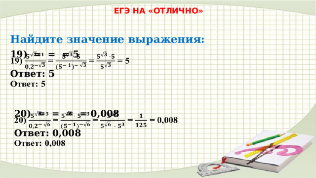 ЕГЭ НА «ОТЛИЧНО» Найдите значение выражения: 19) = = = 5   Ответ: 5 20) = = = = 0,008   Ответ: 0,008 