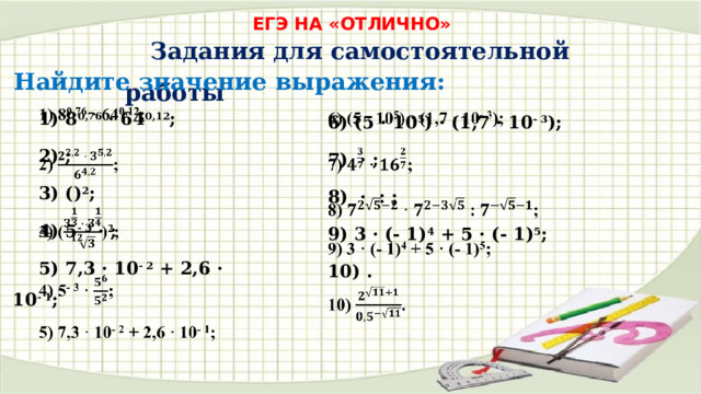 ЕГЭ НА «ОТЛИЧНО» Задания для самостоятельной работы Найдите значение выражения: 1) 8 0,76 · 64 0,12 ;   2) ; 3) () 2 ; 4) 5 - 3 · ; 5) 7,3 · 10 - 2 + 2,6 · 10 - 1 ; 6) (5 · 10 5 ) · (1,7 · 10 - 3 );   7) · ; 8) · : ; 9) 3 · (- 1) 4 + 5 · (- 1) 5 ; 10) . 