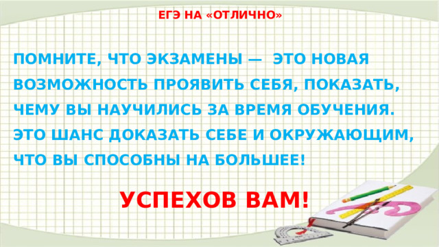 ЕГЭ НА «ОТЛИЧНО» ПОМНИТЕ, ЧТО ЭКЗАМЕНЫ — ЭТО НОВАЯ  ВОЗМОЖНОСТЬ ПРОЯВИТЬ СЕБЯ, ПОКАЗАТЬ,  ЧЕМУ ВЫ НАУЧИЛИСЬ ЗА ВРЕМЯ ОБУЧЕНИЯ.  ЭТО ШАНС ДОКАЗАТЬ СЕБЕ И ОКРУЖАЮЩИМ,  ЧТО ВЫ СПОСОБНЫ НА БОЛЬШЕЕ! УСПЕХОВ ВАМ! 