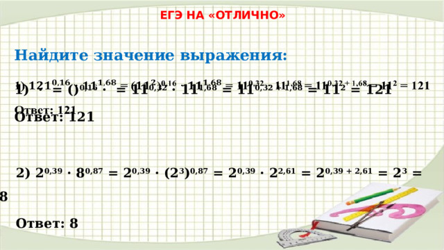 ЕГЭ НА «ОТЛИЧНО» Найдите значение выражения: 1) · = () 0,16 · = 11 0,32 · 11 1,68 = 11 0,32 + 1,68 = 11 2 = 121   Ответ: 121 2) 2 0,39 · 8 0,87 = 2 0,39 · (2 3 ) 0,87 = 2 0,39 · 2 2,61 = 2 0,39 + 2,61 = 2 3 = 8 Ответ: 8 
