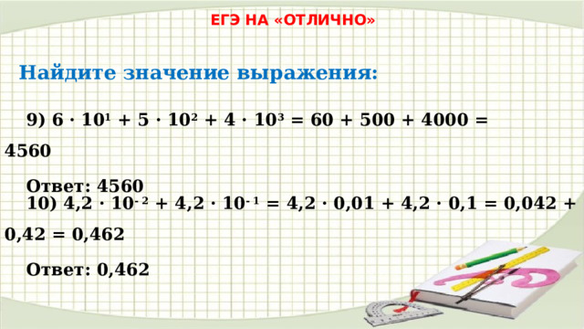 ЕГЭ НА «ОТЛИЧНО» Найдите значение выражения: 9) 6 · 10 1 + 5 · 10 2 + 4 · 10 3 = 60 + 500 + 4000 = 4560 Ответ: 4560 10) 4,2 · 10 - 2 + 4,2 · 10 - 1 = 4,2 · 0,01 + 4,2 · 0,1 = 0,042 + 0,42 = 0,462 Ответ: 0,462 