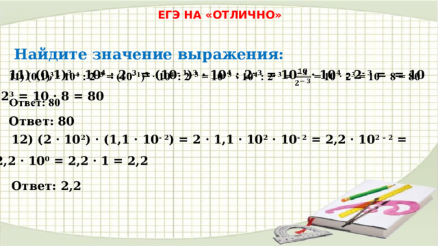 ЕГЭ НА «ОТЛИЧНО» Найдите значение выражения: 11) (0,1) 3 · 10 4 : 2 - 3 = (10 - 1 ) 3 · 10 4 : 2 - 3 = 10 - 3 · 10 4 : 2 - 3 = = 10 · 2 3 = 10 · 8 = 80   Ответ: 80 12) (2 · 10 2 ) · (1,1 · 10 - 2 ) = 2 · 1,1 · 10 2 · 10 - 2 = 2,2 · 10 2 – 2 = 2,2 · 10 0 = 2,2 · 1 = 2,2 Ответ: 2,2 