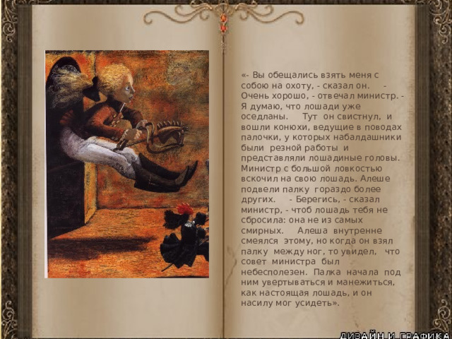 «- Вы обещались взять меня с собою на охоту, - сказал он. - Очень хорошо, - отвечал министр. - Я думаю, что лошади уже оседланы. Тут он свистнул, и вошли конюхи, ведущие в поводах палочки, у которых набалдашники были резной работы и представляли лошадиные головы. Министр с большой ловкостью вскочил на свою лошадь. Алеше подвели палку гораздо более других. - Берегись, - сказал министр, - чтоб лошадь тебя не сбросила: она не из самых смирных. Алеша внутренне смеялся этому, но когда он взял палку между ног, то увидел, что совет министра был небесполезен. Палка начала под ним увертываться и манежиться, как настоящая лошадь, и он насилу мог усидеть». 