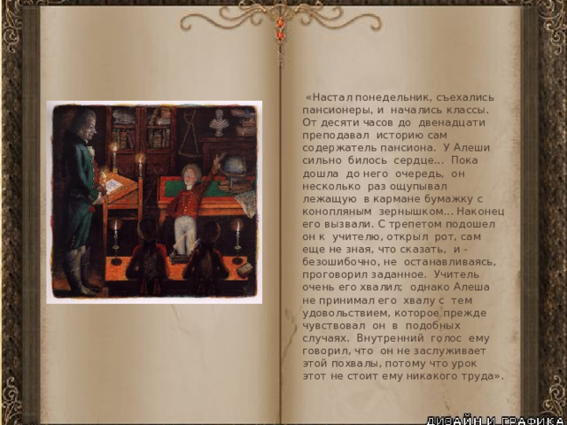  «Настал понедельник, съехались пансионеры, и начались классы. От десяти часов до двенадцати преподавал историю сам содержатель пансиона. У Алеши сильно билось сердце... Пока дошла до него очередь, он несколько раз ощупывал лежащую в кармане бумажку с конопляным зернышком... Наконец его вызвали. С трепетом подошел он к учителю, открыл рот, сам еще не зная, что сказать, и - безошибочно, не останавливаясь, проговорил заданное. Учитель очень его хвалил; однако Алеша не принимал его хвалу с тем удовольствием, которое прежде чувствовал он в подобных случаях. Внутренний голос ему говорил, что он не заслуживает этой похвалы, потому что урок этот не стоит ему никакого труда». 