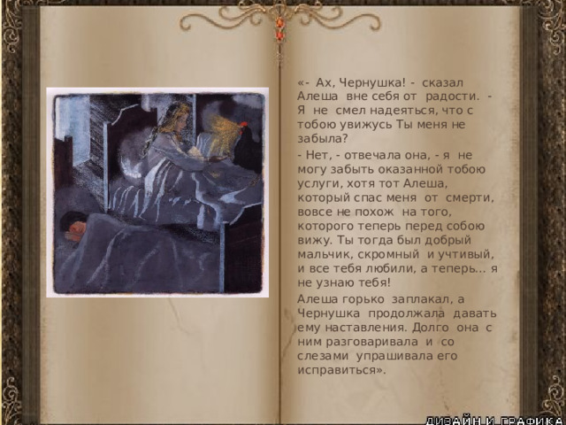 «- Ах, Чернушка! - сказал Алеша вне себя от радости. - Я не смел надеяться, что с тобою увижусь Ты меня не забыла? - Нет, - отвечала она, - я не могу забыть оказанной тобою услуги, хотя тот Алеша, который спас меня от смерти, вовсе не похож на того, которого теперь перед собою вижу. Ты тогда был добрый мальчик, скромный и учтивый, и все тебя любили, а теперь... я не узнаю тебя! Алеша горько заплакал, а Чернушка продолжала давать ему наставления. Долго она с ним разговаривала и со слезами упрашивала его исправиться». 