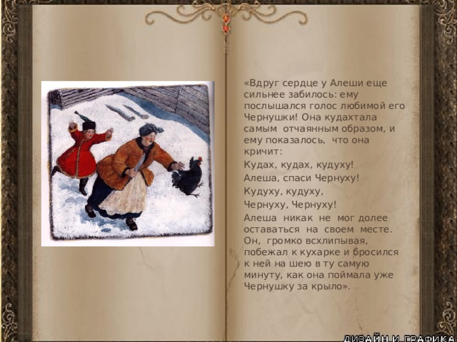 «Вдруг сердце у Алеши еще сильнее забилось: ему послышался голос любимой его Чернушки! Она кудахтала самым отчаянным образом, и ему показалось, что она кричит: Кудах, кудах, кудуху! Алеша, спаси Чернуху! Кудуху, кудуху, Чернуху, Чернуху! Алеша никак не мог долее оставаться на своем месте. Он, громко всхлипывая, побежал к кухарке и бросился к ней на шею в ту самую минуту, как она поймала уже Чернушку за крыло». 