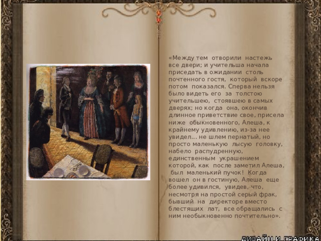 «Между тем отворили настежь все двери; и учительша начала приседать в ожидании столь почтенного гостя, который вскоре потом показался. Сперва нельзя было видеть его за толстою учительшею, стоявшею в самых дверях; но когда она, окончив длинное приветствие свое, присела ниже обыкновенного, Алеша, к крайнему удивлению, из-за нее увидел... не шлем пернатый, но просто маленькую лысую головку, набело распудренную, единственным украшением которой, как после заметил Алеша, был маленький пучок! Когда вошел он в гостиную, Алеша еще более удивился, увидев, что, несмотря на простой серый фрак, бывший на директоре вместо блестящих лат, все обращались с ним необыкновенно почтительно». 
