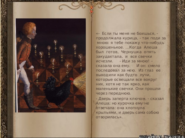 «- Если ты меня не боишься, - продолжала курица, - так поди за мною: я тебе покажу что-нибудь хорошенькое. …Когда Алеша был готов, Чернушка опять закудахтала, и все свечки исчезли. - Иди за мною! – сказала она ему. И он смело последовал за нею. Из глаз ее выходили как будто лучи, которые освещали все вокруг них, хотя не так ярко, как маленькие свечки. Они прошли через переднюю. - Дверь заперта ключом, - сказал Алеша; но курочка ему не отвечала: она хлопнула крыльями, и дверь сама собою отворилась». 
