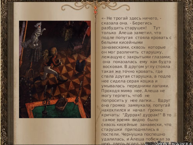 «- Не трогай здесь ничего, - сказала она. - Берегись разбудить старушек! Тут только Алеша заметил, что подле попугая стояла кровать с белыми кисейными занавесками, сквозь которые он мог различить старушку, лежащую с закрытыми глазами; она показалась ему как будто восковая. В другом углу стояла такая же точно кровать, где спала другая старушка, а подле нее сидела серая кошка и умывалась передними лапами. Проходя мимо нее, Алеша не могу терпеть, чтоб не попросить у нее лапки... Вдруг она громко замяукала, попугай нахохлился и начал громко кричать: 